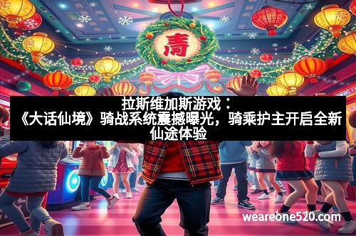 拉斯维加斯游戏:《大话仙境》骑战系统震撼曝光,骑乘护主开启全新仙途体验